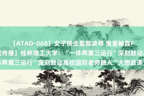 【ATAD-068】女子校生監禁凌辱 鬼畜輪姦FOREVER2 【东说念主民传播】桂林理工大学：“一体两翼三运行”深刻鼓动高校国防老师融入“大想政课”诞生