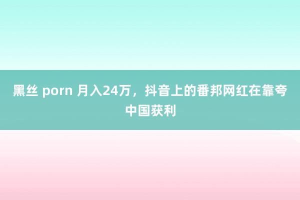 黑丝 porn 月入24万，抖音上的番邦网红在靠夸中国获利