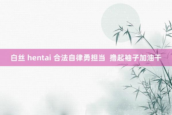 白丝 hentai 合法自律勇担当  撸起袖子加油干