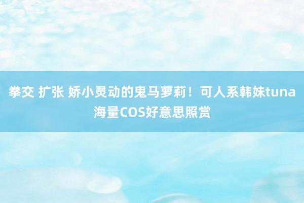 拳交 扩张 娇小灵动的鬼马萝莉!可人系韩妹tuna海量COS好意思照赏
