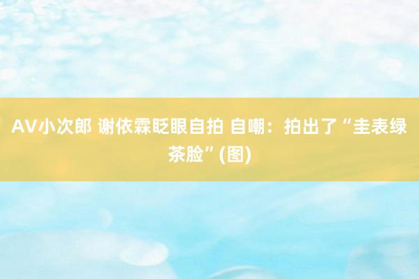 AV小次郎 谢依霖眨眼自拍 自嘲:拍出了“圭表绿茶脸”(图)