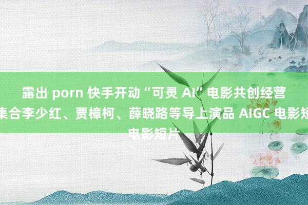 露出 porn 快手开动“可灵 AI”电影共创经营：集合李少红、贾樟柯、薛晓路等导上演品 AIGC 电影短片