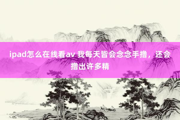 ipad怎么在线看av 我每天皆会念念手撸,还会撸出许多精