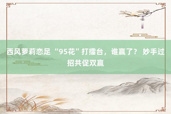 西风萝莉恋足 “95花”打擂台，谁赢了？ 妙手过招共促双赢
