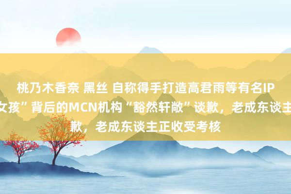 桃乃木香奈 黑丝 自称得手打造高君雨等有名IP，“点读机女孩”背后的MCN机构“豁然轩敞”谈歉，老成东谈主正收受考核