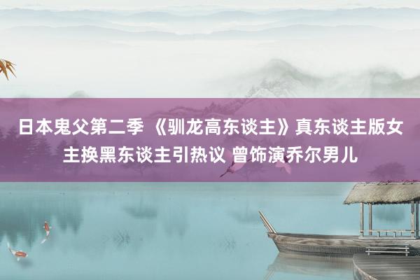 日本鬼父第二季 《驯龙高东谈主》真东谈主版女主换黑东谈主引热议 曾饰演乔尔男儿