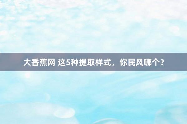 大香蕉网 这5种提取样式，你民风哪个？