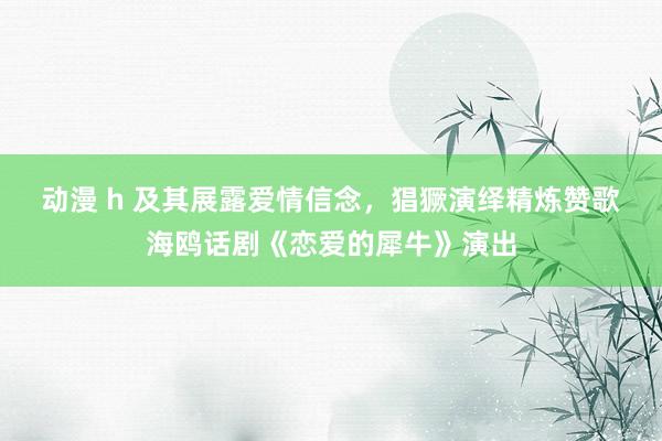 动漫 h 及其展露爱情信念，猖獗演绎精炼赞歌　海鸥话剧《恋爱的犀牛》演出