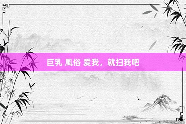 巨乳 風俗 爱我，就扫我吧