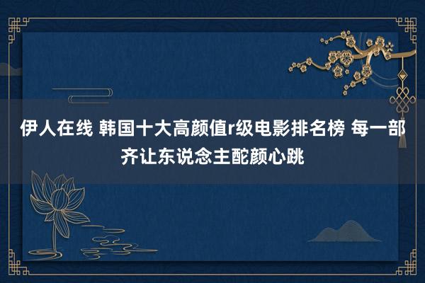 伊人在线 韩国十大高颜值r级电影排名榜 每一部齐让东说念主酡颜心跳