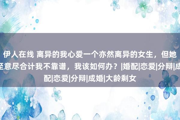 伊人在线 离异的我心爱一个亦然离异的女生，但她因为我太情至意尽合计我不靠谱，我该如何办？|婚配|恋爱|分辩|成婚|大龄剩女