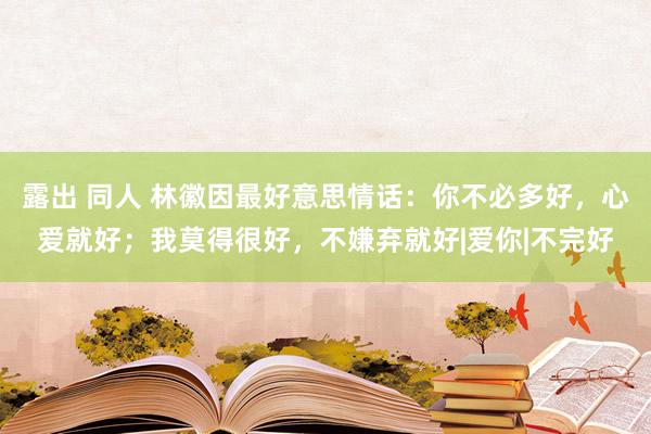 露出 同人 林徽因最好意思情话：你不必多好，心爱就好；我莫得很好，不嫌弃就好|爱你|不完好