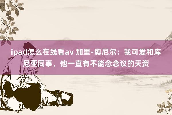 ipad怎么在线看av 加里-奥尼尔：我可爱和库尼亚同事，他一直有不能念念议的天资