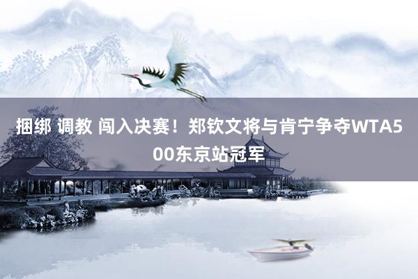 捆绑 调教 闯入决赛！郑钦文将与肯宁争夺WTA500东京站冠军