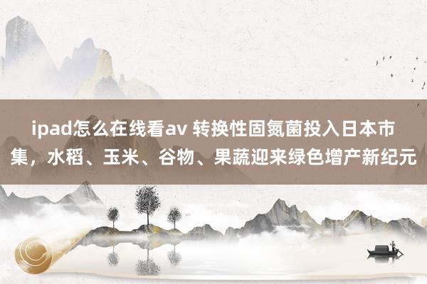 ipad怎么在线看av 转换性固氮菌投入日本市集，水稻、玉米、谷物、果蔬迎来绿色增产新纪元