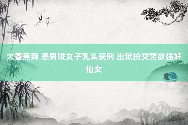 大香蕉网 恶男咬女子乳头获刑 出狱扮交警欲强奸仙女