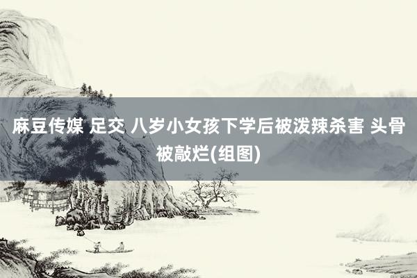 麻豆传媒 足交 八岁小女孩下学后被泼辣杀害 头骨被敲烂(组图)
