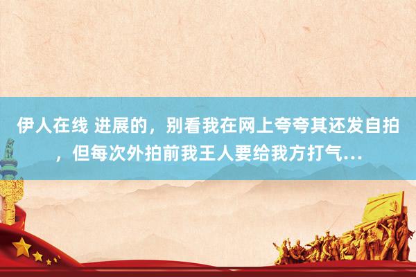伊人在线 进展的，别看我在网上夸夸其还发自拍，但每次外拍前我王人要给我方打气…