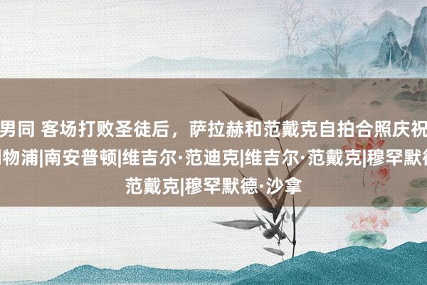 男同 客场打败圣徒后，萨拉赫和范戴克自拍合照庆祝顺利|利物浦|南安普顿|维吉尔·范迪克|维吉尔·范戴克|穆罕默德·沙拿