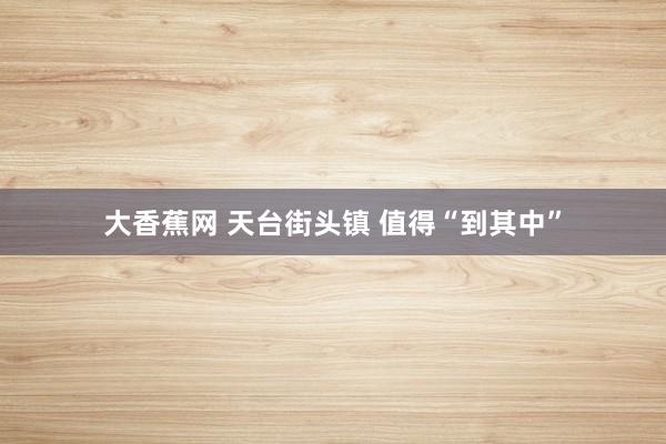大香蕉网 天台街头镇 值得“到其中”