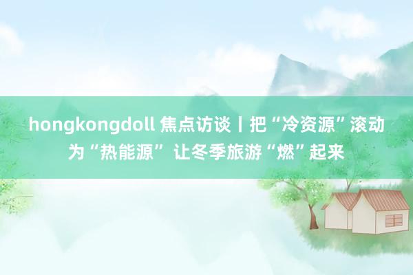 hongkongdoll 焦点访谈丨把“冷资源”滚动为“热能源” 让冬季旅游“燃”起来
