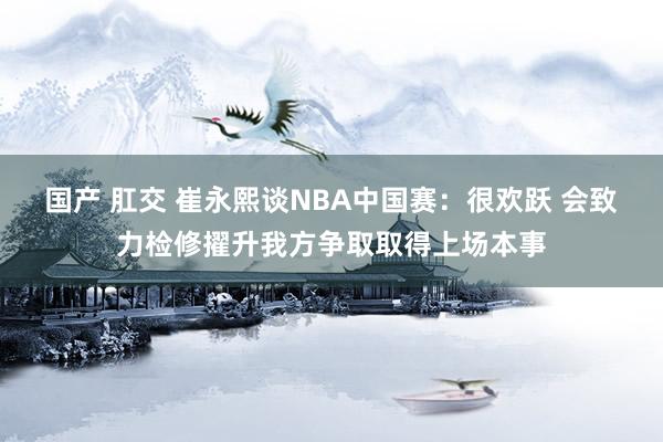 国产 肛交 崔永熙谈NBA中国赛：很欢跃 会致力检修擢升我方争取取得上场本事
