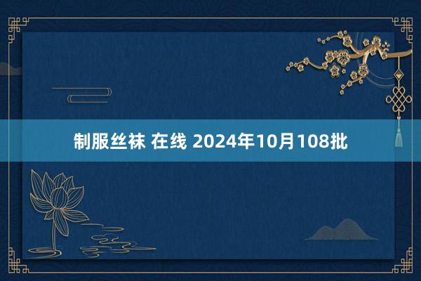 制服丝袜 在线 2024年10月108批