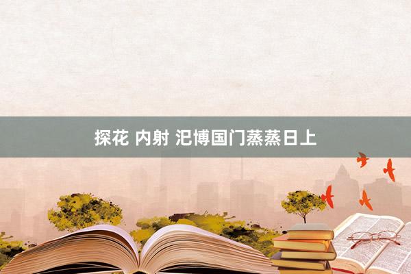 探花 内射 汜博国门蒸蒸日上
