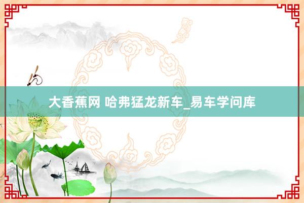 大香蕉网 哈弗猛龙新车_易车学问库