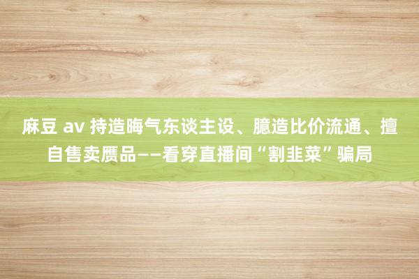 麻豆 av 持造晦气东谈主设、臆造比价流通、擅自售卖赝品——看穿直播间“割韭菜”骗局