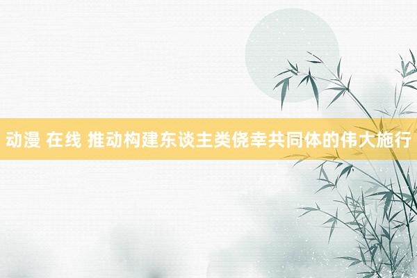 动漫 在线 推动构建东谈主类侥幸共同体的伟大施行