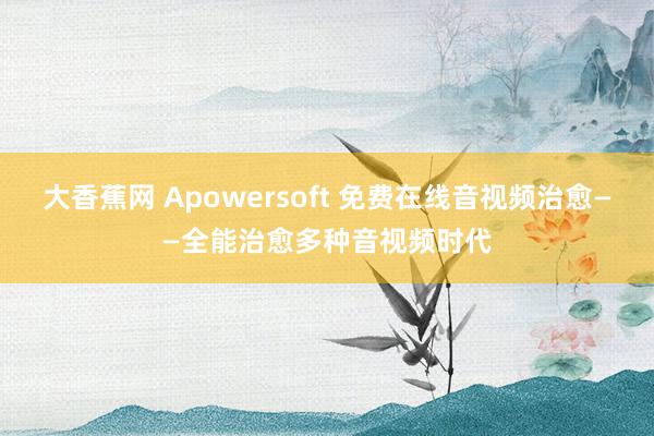 大香蕉网 Apowersoft 免费在线音视频治愈——全能治愈多种音视频时代