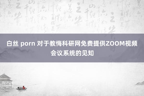 白丝 porn 对于教悔科研网免费提供ZOOM视频会议系统的见知