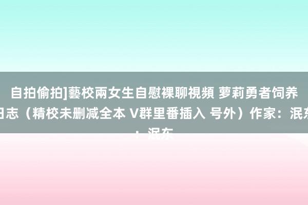 自拍偷拍]藝校兩女生自慰裸聊視頻 萝莉勇者饲养日志（精校未删减全本 V群里番插入 号外）作家：泯东
