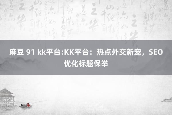 麻豆 91 kk平台:KK平台：热点外交新宠，SEO优化标题保举
