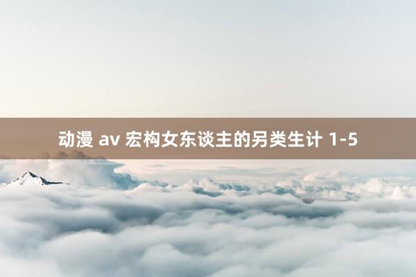 动漫 av 宏构女东谈主的另类生计 1-5