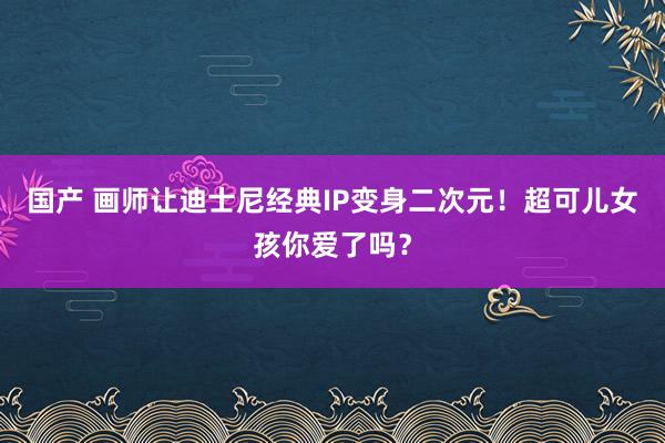 国产 画师让迪士尼经典IP变身二次元！超可儿女孩你爱了吗？