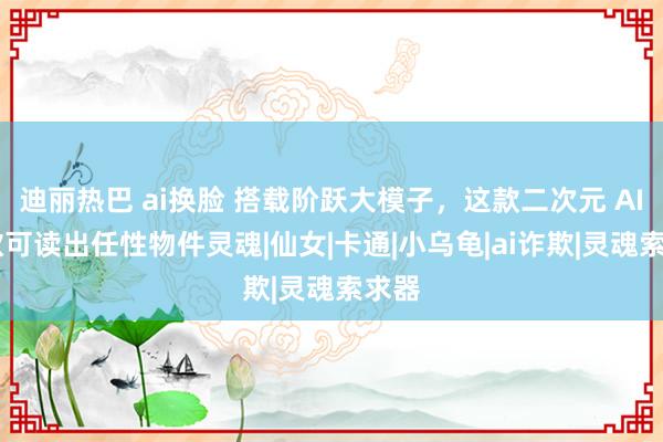 迪丽热巴 ai换脸 搭载阶跃大模子，这款二次元 AI 诈欺可读出任性物件灵魂|仙女|卡通|小乌龟|ai诈欺|灵魂索求器