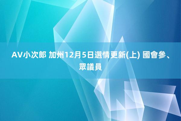 AV小次郎 加州12月5日選情更新(上) 國會參、眾議員