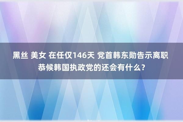 黑丝 美女 在任仅146天 党首韩东勋告示离职 恭候韩国执政党的还会有什么？