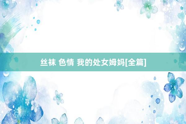 丝袜 色情 我的处女姆妈[全篇]