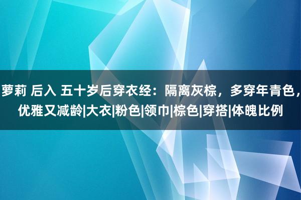 萝莉 后入 五十岁后穿衣经：隔离灰棕，多穿年青色，优雅又减龄|大衣|粉色|领巾|棕色|穿搭|体魄比例