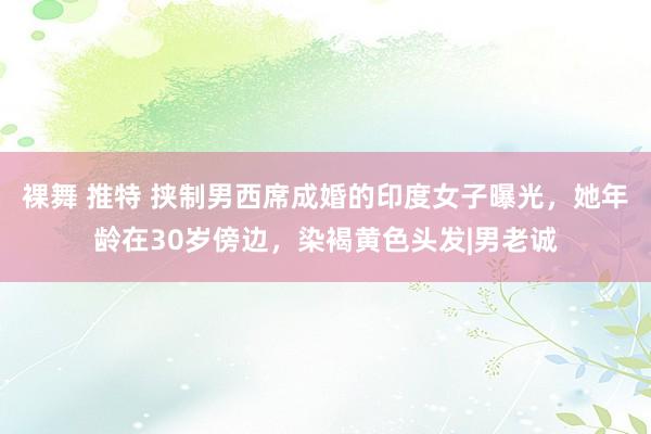 裸舞 推特 挟制男西席成婚的印度女子曝光，她年龄在30岁傍边，染褐黄色头发|男老诚