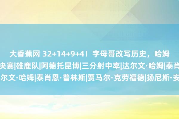 大香蕉网 32+14+9+4！字母哥改写历史，哈姆不败神话延续，雄鹿进决赛|雄鹿队|阿德托昆博|三分射中率|达尔文·哈姆|泰肖恩·普林斯|贾马尔·克劳福德|扬尼斯·安戴托昆波