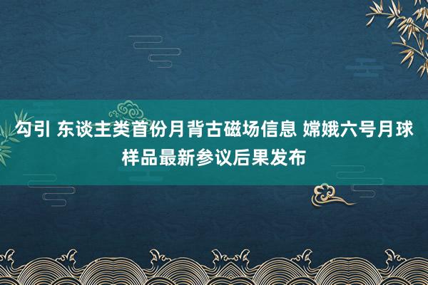 勾引 东谈主类首份月背古磁场信息 嫦娥六号月球样品最新参议后果发布