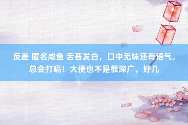 反差 匿名咸鱼 舌苔发白，口中无味还有语气，总会打嗝！大便也不是很深广，好几
