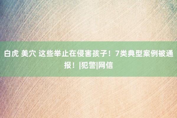 白虎 美穴 这些举止在侵害孩子！7类典型案例被通报！|犯警|网信