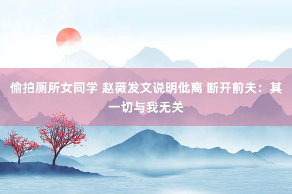 偷拍厕所女同学 赵薇发文说明仳离 断开前夫：其一切与我无关