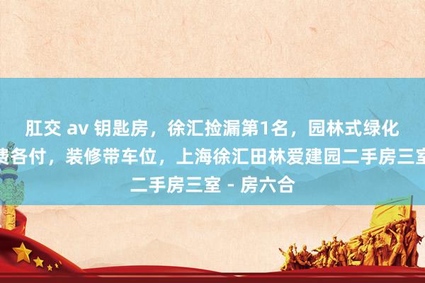 肛交 av 钥匙房,徐汇捡漏第1名,园林式绿化,高区税费各付,装修带车位,上海徐汇田林爱建园二手房三室 - 房六合