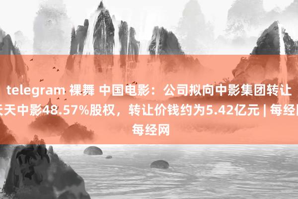 telegram 裸舞 中国电影：公司拟向中影集团转让天天中影48.57%股权，转让价钱约为5.42亿元 | 每经网
